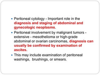  Peritoneal cytology - Important role in the
diagnosis and staging of abdominal and
gynecologic neoplasms.
 Peritoneal involvement by malignant tumors -
extensive - mesothelioma or high-grade
abdominal or ovarian carcinomas, diagnosis can
usually be confirmed by examination of
ascites.
 This may include examination of peritoneal
washings, brushings, or smears.
 