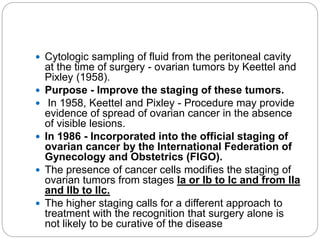 Cytologic sampling of fluid from the peritoneal cavity
at the time of surgery - ovarian tumors by Keettel and
Pixley (1958).
 Purpose - Improve the staging of these tumors.
 In 1958, Keettel and Pixley - Procedure may provide
evidence of spread of ovarian cancer in the absence
of visible lesions.
 In 1986 - Incorporated into the official staging of
ovarian cancer by the International Federation of
Gynecology and Obstetrics (FIGO).
 The presence of cancer cells modifies the staging of
ovarian tumors from stages Ia or Ib to Ic and from IIa
and IIb to IIc.
 The higher staging calls for a different approach to
treatment with the recognition that surgery alone is
not likely to be curative of the disease
 