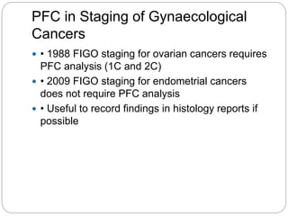 PFC in Staging of Gynaecological
Cancers
 • 1988 FIGO staging for ovarian cancers requires
PFC analysis (1C and 2C)
 • 2009 FIGO staging for endometrial cancers
does not require PFC analysis
 • Useful to record findings in histology reports if
possible
 