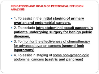 INDICATIONS AND GOALS OF PERITONEAL EFFUSION
ANALYSIS
 1. To assist in the initial staging of primary
ovarian and endometrial cancers.
 2. To exclude intra abdominal occult cancers in
patients undergoing surgery for benign pelvic
diseases.
 3. To monitor the effectiveness of chemotherapy
for advanced ovarian cancers (second-look
laparotomy).
 4. To assist in staging of some non-gynecologic
abdominal cancers (gastric and pancreas)
 