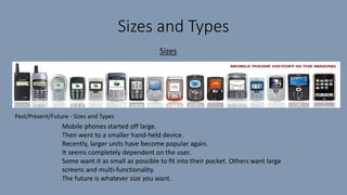 Sizes and Types
Sizes
Mobile phones started off large.
Then went to a smaller hand-held device.
Recently, larger units have become popular again.
It seems completely dependent on the user.
Some want it as small as possible to fit into their pocket. Others want large
screens and multi-functionality.
The future is whatever size you want.
Past/Present/Future - Sizes and Types
 