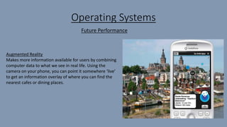 Operating Systems
Augmented Reality
Makes more information available for users by combining
computer data to what we see in real life. Using the
camera on your phone, you can point it somewhere ‘live’
to get an information overlay of where you can find the
nearest cafes or dining places.
Future Performance
 