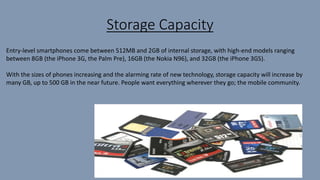 Storage Capacity
Entry-level smartphones come between 512MB and 2GB of internal storage, with high-end models ranging
between 8GB (the iPhone 3G, the Palm Pre), 16GB (the Nokia N96), and 32GB (the iPhone 3GS).
With the sizes of phones increasing and the alarming rate of new technology, storage capacity will increase by
many GB, up to 500 GB in the near future. People want everything wherever they go; the mobile community.
 