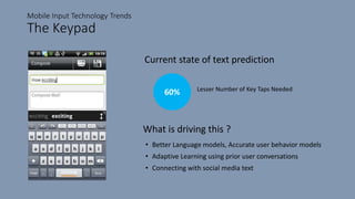 Mobile Input Technology Trends
The Keypad
Current state of text prediction
60% Lesser Number of Key Taps Needed
What is driving this ?
• Better Language models, Accurate user behavior models
• Adaptive Learning using prior user conversations
• Connecting with social media text
 