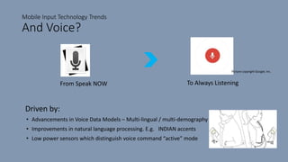 Mobile Input Technology Trends
And Voice?
Driven by:
From Speak NOW To Always Listening
• Advancements in Voice Data Models – Multi-lingual / multi-demography
• Improvements in natural language processing. E.g. INDIAN accents
• Low power sensors which distinguish voice command “active” mode
Picture copyright Google, Inc.
 