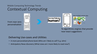Mobile Computing Technology Trends
Contextual Computing
Delivering Use-cases and Utilities
• A more personalized phone book (Who am I likely to call? E.g. John)
• Anticipatory News discovery (What news am I more likely to read now?)
From near-zero
personalization
To algorithmic engines that provide
near-exact suggestions
---
Uses multiple activity data
 