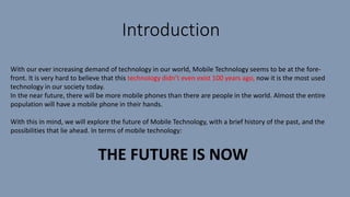 Introduction
With our ever increasing demand of technology in our world, Mobile Technology seems to be at the fore-
front. It is very hard to believe that this technology didn’t even exist 100 years ago, now it is the most used
technology in our society today.
In the near future, there will be more mobile phones than there are people in the world. Almost the entire
population will have a mobile phone in their hands.
With this in mind, we will explore the future of Mobile Technology, with a brief history of the past, and the
possibilities that lie ahead. In terms of mobile technology:
THE FUTURE IS NOW
 