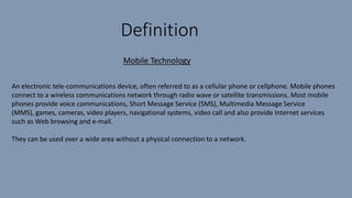 Definition
An electronic tele-communications device, often referred to as a cellular phone or cellphone. Mobile phones
connect to a wireless communications network through radio wave or satellite transmissions. Most mobile
phones provide voice communications, Short Message Service (SMS), Multimedia Message Service
(MMS), games, cameras, video players, navigational systems, video call and also provide Internet services
such as Web browsing and e-mail.
They can be used over a wide area without a physical connection to a network.
Mobile Technology
 