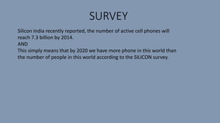 SURVEY
Silicon India recently reported, the number of active cell phones will
reach 7.3 billion by 2014.
AND
This simply means that by 2020 we have more phone in this world than
the number of people in this world according to the SILICON survey.
 
