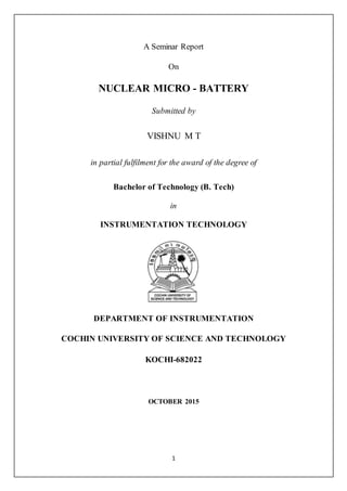 1
A Seminar Report
On
NUCLEAR MICRO - BATTERY
Submitted by
VISHNU M T
in partial fulfilment for the award of the degree of
Bachelor of Technology (B. Tech)
in
INSTRUMENTATION TECHNOLOGY
DEPARTMENT OF INSTRUMENTATION
COCHIN UNIVERSITY OF SCIENCE AND TECHNOLOGY
KOCHI-682022
OCTOBER 2015
 