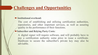 Challenges and Opportunities
 Institutional overhead:
The cost of establishing and utilizing certification authorities,
repositories, and other important services, as well as assuring
quality in the performance of their functions.
Subscriber and Relying Party Costs:
A digital signer will require software, and will probably have to
pay a certification authority some price to issue a certificate.
Hardware to secure the subscriber's private key may also be
advisable.
 