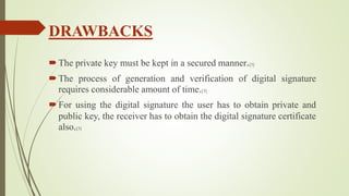 DRAWBACKS
The private key must be kept in a secured manner.[3]
The process of generation and verification of digital signature
requires considerable amount of time.[3]
For using the digital signature the user has to obtain private and
public key, the receiver has to obtain the digital signature certificate
also.[3]
 