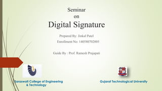 Seminar
on
Digital Signature
Prepared By: Jinkal Patel
Enrollment No: 140580702005
Guide By : Prof. Ramesh Prajapati
Saraswati College of Engineering Gujarat Technological University
& Technology
 