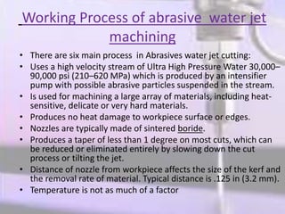Working Process of abrasive water jet
machining
• There are six main process in Abrasives water jet cutting:
• Uses a high velocity stream of Ultra High Pressure Water 30,000–
90,000 psi (210–620 MPa) which is produced by an intensifier
pump with possible abrasive particles suspended in the stream.
• Is used for machining a large array of materials, including heat-
sensitive, delicate or very hard materials.
• Produces no heat damage to workpiece surface or edges.
• Nozzles are typically made of sintered boride.
• Produces a taper of less than 1 degree on most cuts, which can
be reduced or eliminated entirely by slowing down the cut
process or tilting the jet.
• Distance of nozzle from workpiece affects the size of the kerf and
the removal rate of material. Typical distance is .125 in (3.2 mm).
• Temperature is not as much of a factor
 