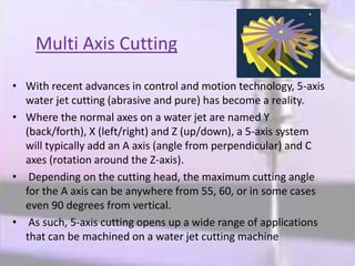 Multi Axis Cutting
• With recent advances in control and motion technology, 5-axis
water jet cutting (abrasive and pure) has become a reality.
• Where the normal axes on a water jet are named Y
(back/forth), X (left/right) and Z (up/down), a 5-axis system
will typically add an A axis (angle from perpendicular) and C
axes (rotation around the Z-axis).
• Depending on the cutting head, the maximum cutting angle
for the A axis can be anywhere from 55, 60, or in some cases
even 90 degrees from vertical.
• As such, 5-axis cutting opens up a wide range of applications
that can be machined on a water jet cutting machine
 