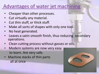 Advantages of water jet machining
• Cheaper than other processes.
• Cut virtually any material.
• Cut thin stuff, or thick stuff.
• Make all sorts of shapes with only one tool.
• No heat generated.
• Leaves a satin smooth finish, thus reducing secondary
operations.
• Clean cutting process without gasses or oils.
• Modern systems are now very easy
to learn. Are very safe.
• Machine stacks of thin parts
all at once
 