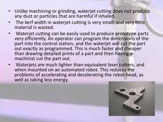 • Unlike machining or grinding, waterjet cutting does not produce
any dust or particles that are harmful if inhaled.
• The kerf width in waterjet cutting is very small, and very little
material is wasted.
• Waterjet cutting can be easily used to produce prototype parts
very efficiently. An operator can program the dimensions of the
part into the control station, and the waterjet will cut the part
out exactly as programmed. This is much faster and cheaper
than drawing detailed prints of a part and then having a
machinist cut the part out.
• Waterjets are much lighter than equivalent laser cutters, and
when mounted on an automated robot. This reduces the
problems of accelerating and decelerating the robot head, as
well as taking less energy.
 