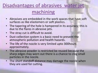 Disadvantages of abrasives water jet
machining
• Abrasives are embedded in the work spaces that have soft
surfaces as like elastomers or soft plastics.
• The tapering of the hole is hampered in its accuracy; this is
due to the flares in abrasive jets.
• The stray cut is difficult to avoid.
• Dust collection system is a basic need to prevent the
atmospheric pollution and health hazards.
• The life of the nozzle is very limited upto 300hours
approximately.
• The abrasive powder is restricted be reused because the
sharp edges may worn out there is a chance to clog small
particles in the nozzle.
• The short standoff distance may damage the nozzle when
they are used for cutting.
 