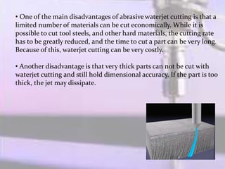 • One of the main disadvantages of abrasive waterjet cutting is that a
limited number of materials can be cut economically. While it is
possible to cut tool steels, and other hard materials, the cutting rate
has to be greatly reduced, and the time to cut a part can be very long.
Because of this, waterjet cutting can be very costly.
• Another disadvantage is that very thick parts can not be cut with
waterjet cutting and still hold dimensional accuracy. If the part is too
thick, the jet may dissipate.
 