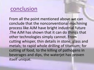 conclusion
From all the point mentioned above we can
conclude that the nonconventional machining
process like AJM have bright industrial future
.The AJM has shown that it can do things that
other technologies simply cannot. From
cutting whisper, thin details in stone, glass and
metals; to rapid whole drilling of titanium; for
cutting of food, to the killing of pathogens in
beverages and dips, the waterjet has proven
itself unique.
 