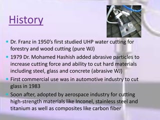 History
 Dr. Franz in 1950’s first studied UHP water cutting for
forestry and wood cutting (pure WJ)
 1979 Dr. Mohamed Hashish added abrasive particles to
increase cutting force and ability to cut hard materials
including steel, glass and concrete (abrasive WJ)
 First commercial use was in automotive industry to cut
glass in 1983
 Soon after, adopted by aerospace industry for cutting
high-strength materials like Inconel, stainless steel and
titanium as well as composites like carbon fiber
 