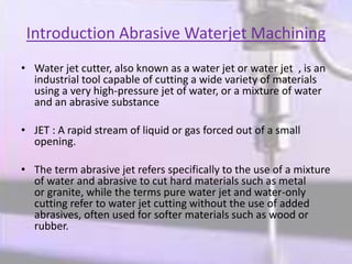 Introduction Abrasive Waterjet Machining
• Water jet cutter, also known as a water jet or water jet , is an
industrial tool capable of cutting a wide variety of materials
using a very high-pressure jet of water, or a mixture of water
and an abrasive substance
• JET : A rapid stream of liquid or gas forced out of a small
opening.
• The term abrasive jet refers specifically to the use of a mixture
of water and abrasive to cut hard materials such as metal
or granite, while the terms pure water jet and water-only
cutting refer to water jet cutting without the use of added
abrasives, often used for softer materials such as wood or
rubber.
 