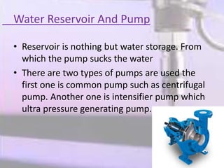Water Reservoir And Pump
• Reservoir is nothing but water storage. From
which the pump sucks the water
• There are two types of pumps are used the
first one is common pump such as centrifugal
pump. Another one is intensifier pump which
ultra pressure generating pump.
 