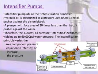Intensifier Pumps:
•Intensifier pump utilize the ”intensification principle”
Hydraulic oil is pressurized to a pressure ,say,3000psi.The oil
pushes against the piston biscuit .
•A plunger with face area of 20 times less than the biscuit
pushes against the water.
•Therefore, the 3,000psi oil pressure “intensified”20 times,
yielding up to 60,000psi water pressure. The intensification
principle varies the
area component pressure
equation to intensify, or
increase,
the pressure
 