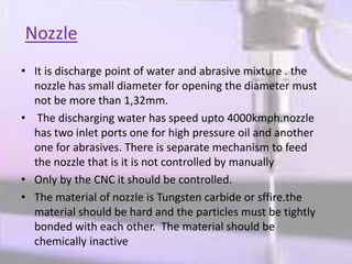Nozzle
• It is discharge point of water and abrasive mixture . the
nozzle has small diameter for opening the diameter must
not be more than 1,32mm.
• The discharging water has speed upto 4000kmph.nozzle
has two inlet ports one for high pressure oil and another
one for abrasives. There is separate mechanism to feed
the nozzle that is it is not controlled by manually
• Only by the CNC it should be controlled.
• The material of nozzle is Tungsten carbide or sffire.the
material should be hard and the particles must be tightly
bonded with each other. The material should be
chemically inactive
 