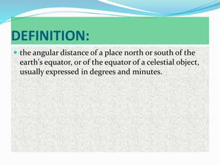 DEFINITION:
 the angular distance of a place north or south of the
earth's equator, or of the equator of a celestial object,
usually expressed in degrees and minutes.
 
