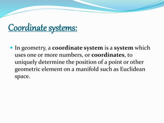 Coordinate systems:
 In geometry, a coordinate system is a system which
uses one or more numbers, or coordinates, to
uniquely determine the position of a point or other
geometric element on a manifold such as Euclidean
space.
 