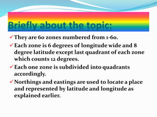 Briefly about the topic:
They are 60 zones numbered from 1-60.
Each zone is 6 degrees of longitude wide and 8
degree latitude except last quadrant of each zone
which counts 12 degrees.
Each one zone is subdivided into quadrants
accordingly.
Northings and eastings are used to locate a place
and represented by latitude and longitude as
explained earlier.
 