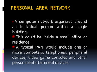 PERSONAL AREA NETWORK
A computer network organized around
an individual person within a single
building.
This could be inside a small office or
residence
A typical PAN would include one or
more computers, telephones, peripheral
devices, video game consoles and other
personal entertainment devices.
 