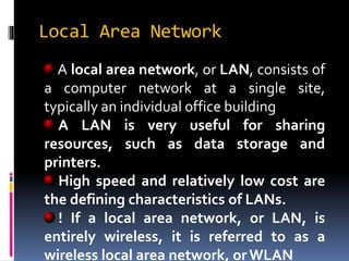 Local Area Network
A local area network, or LAN, consists of
a computer network at a single site,
typically an individual office building
A LAN is very useful for sharing
resources, such as data storage and
printers.
High speed and relatively low cost are
the defining characteristics of LANs.
! If a local area network, or LAN, is
entirely wireless, it is referred to as a
wireless local area network, or WLAN
 