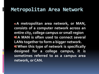 Metropolitan Area Network
A metropolitan area network, or MAN,
consists of a computer network across an
entire city, college campus or small region
A MAN is often used to connect several
LANs together to form a bigger network.
When this type of network is specifically
designed for a college campus, it is
sometimes referred to as a campus area
network, or CAN.
 