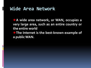 Wide Area Network
A wide area network, or WAN, occupies a
very large area, such as an entire country or
the entire world
The Internet is the best-known example of
a public WAN.
 