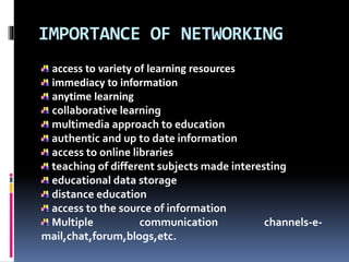 IMPORTANCE OF NETWORKING
access to variety of learning resources
immediacy to information
anytime learning
collaborative learning
multimedia approach to education
authentic and up to date information
access to online libraries
teaching of different subjects made interesting
educational data storage
distance education
access to the source of information
Multiple communication channels-e-
mail,chat,forum,blogs,etc.
 