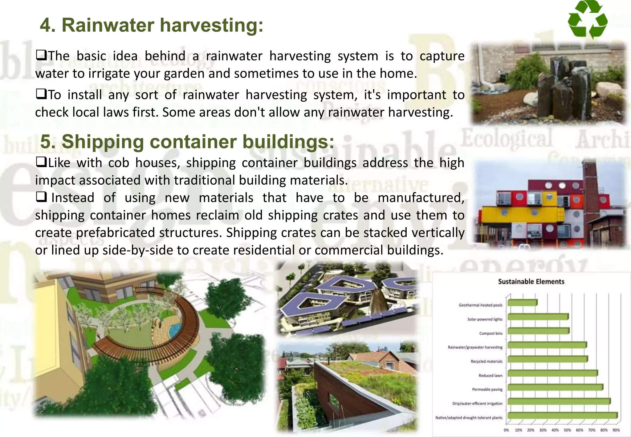4. Rainwater harvesting:
The basic idea behind a rainwater harvesting system is to capture
water to irrigate your garden and sometimes to use in the home.
To install any sort of rainwater harvesting system, it's important to
check local laws first. Some areas don't allow any rainwater harvesting.
5. Shipping container buildings:
Like with cob houses, shipping container buildings address the high
impact associated with traditional building materials.
 Instead of using new materials that have to be manufactured,
shipping container homes reclaim old shipping crates and use them to
create prefabricated structures. Shipping crates can be stacked vertically
or lined up side-by-side to create residential or commercial buildings.
 