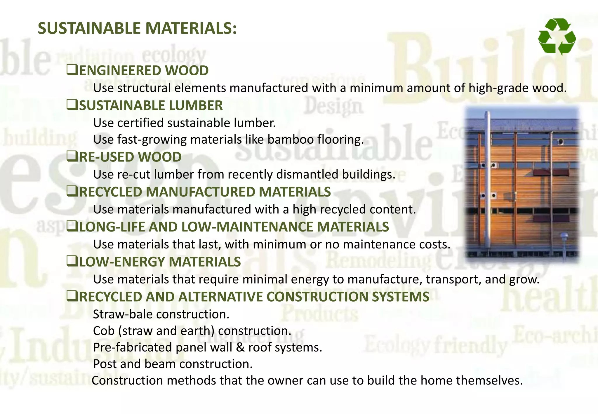 SUSTAINABLE MATERIALS:
ENGINEERED WOOD
Use structural elements manufactured with a minimum amount of high-grade wood.
SUSTAINABLE LUMBER
Use certified sustainable lumber.
Use fast-growing materials like bamboo flooring.
RE-USED WOOD
Use re-cut lumber from recently dismantled buildings.
RECYCLED MANUFACTURED MATERIALS
Use materials manufactured with a high recycled content.
LONG-LIFE AND LOW-MAINTENANCE MATERIALS
Use materials that last, with minimum or no maintenance costs.
LOW-ENERGY MATERIALS
Use materials that require minimal energy to manufacture, transport, and grow.
RECYCLED AND ALTERNATIVE CONSTRUCTION SYSTEMS
Straw-bale construction.
Cob (straw and earth) construction.
Pre-fabricated panel wall & roof systems.
Post and beam construction.
Construction methods that the owner can use to build the home themselves.
 