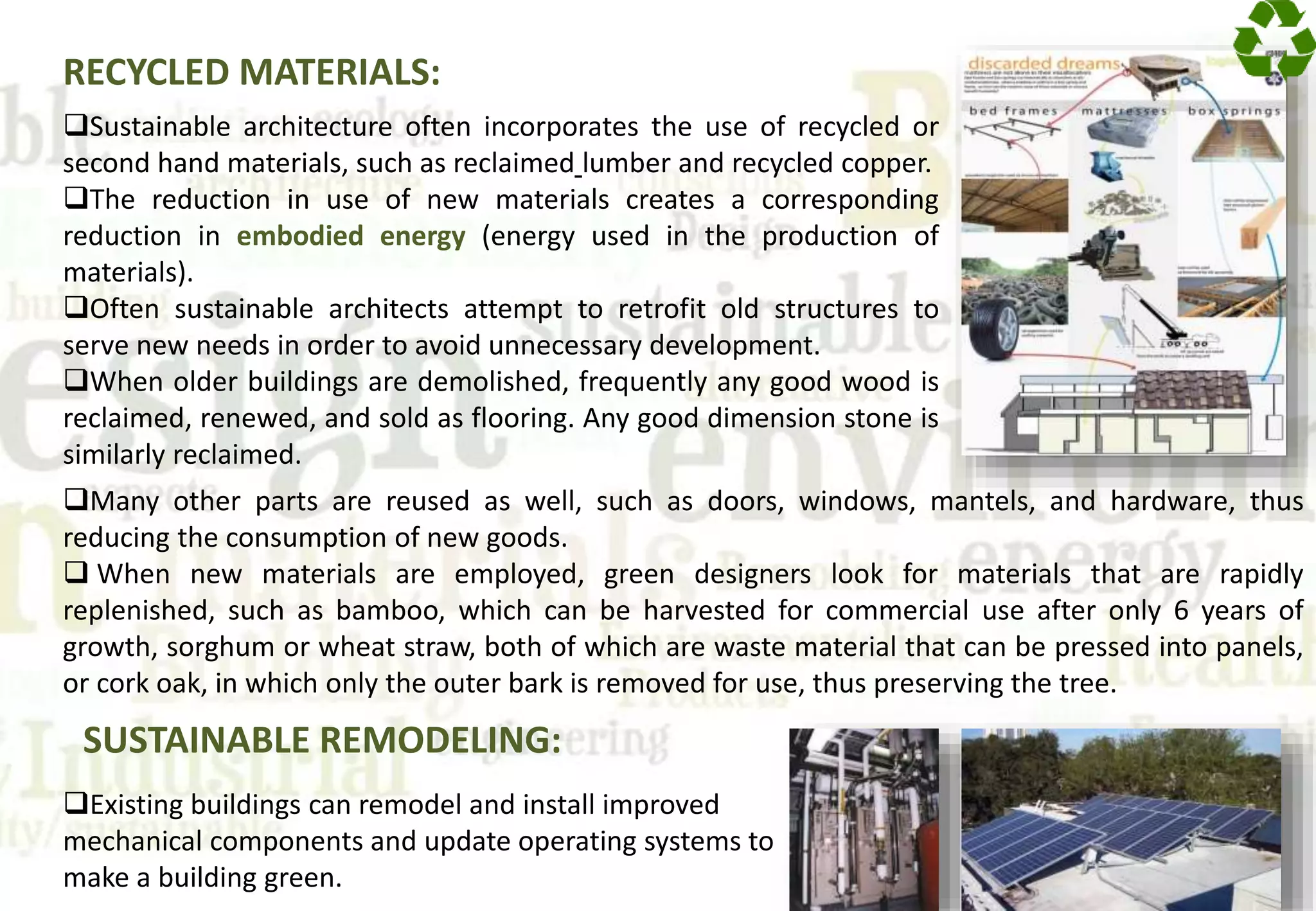 RECYCLED MATERIALS:
Sustainable architecture often incorporates the use of recycled or
second hand materials, such as reclaimed lumber and recycled copper.
The reduction in use of new materials creates a corresponding
reduction in embodied energy (energy used in the production of
materials).
Often sustainable architects attempt to retrofit old structures to
serve new needs in order to avoid unnecessary development.
When older buildings are demolished, frequently any good wood is
reclaimed, renewed, and sold as flooring. Any good dimension stone is
similarly reclaimed.
Existing buildings can remodel and install improved
mechanical components and update operating systems to
make a building green.
Many other parts are reused as well, such as doors, windows, mantels, and hardware, thus
reducing the consumption of new goods.
 When new materials are employed, green designers look for materials that are rapidly
replenished, such as bamboo, which can be harvested for commercial use after only 6 years of
growth, sorghum or wheat straw, both of which are waste material that can be pressed into panels,
or cork oak, in which only the outer bark is removed for use, thus preserving the tree.
SUSTAINABLE REMODELING:
 