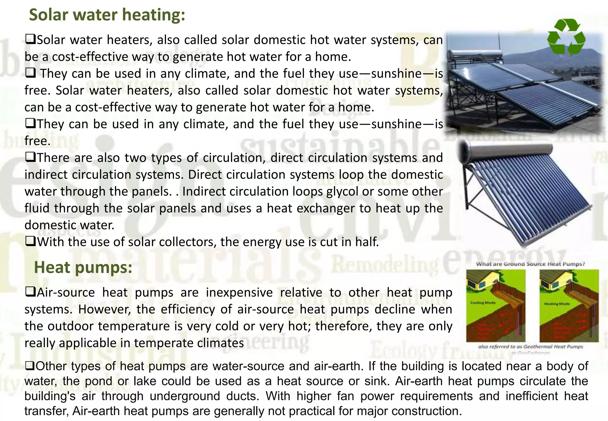 Solar water heating:
Solar water heaters, also called solar domestic hot water systems, can
be a cost-effective way to generate hot water for a home.
 They can be used in any climate, and the fuel they use—sunshine—is
free. Solar water heaters, also called solar domestic hot water systems,
can be a cost-effective way to generate hot water for a home.
They can be used in any climate, and the fuel they use—sunshine—is
free.
There are also two types of circulation, direct circulation systems and
indirect circulation systems. Direct circulation systems loop the domestic
water through the panels. . Indirect circulation loops glycol or some other
fluid through the solar panels and uses a heat exchanger to heat up the
domestic water.
With the use of solar collectors, the energy use is cut in half.
Heat pumps:
Air-source heat pumps are inexpensive relative to other heat pump
systems. However, the efficiency of air-source heat pumps decline when
the outdoor temperature is very cold or very hot; therefore, they are only
really applicable in temperate climates
Other types of heat pumps are water-source and air-earth. If the building is located near a body of
water, the pond or lake could be used as a heat source or sink. Air-earth heat pumps circulate the
building's air through underground ducts. With higher fan power requirements and inefficient heat
transfer, Air-earth heat pumps are generally not practical for major construction.
 