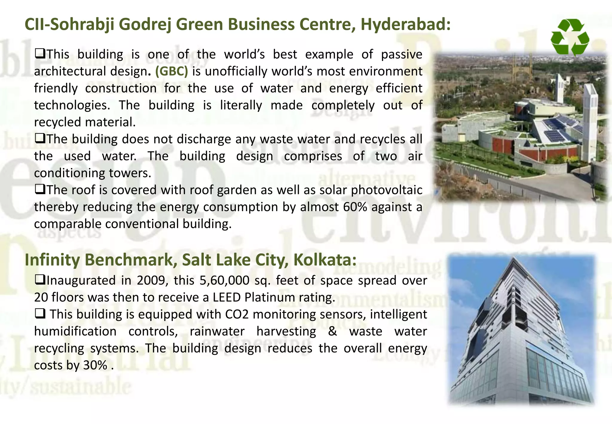 CII-Sohrabji Godrej Green Business Centre, Hyderabad:
This building is one of the world’s best example of passive
architectural design. (GBC) is unofficially world’s most environment
friendly construction for the use of water and energy efficient
technologies. The building is literally made completely out of
recycled material.
The building does not discharge any waste water and recycles all
the used water. The building design comprises of two air
conditioning towers.
The roof is covered with roof garden as well as solar photovoltaic
thereby reducing the energy consumption by almost 60% against a
comparable conventional building.
Infinity Benchmark, Salt Lake City, Kolkata:
Inaugurated in 2009, this 5,60,000 sq. feet of space spread over
20 floors was then to receive a LEED Platinum rating.
 This building is equipped with CO2 monitoring sensors, intelligent
humidification controls, rainwater harvesting & waste water
recycling systems. The building design reduces the overall energy
costs by 30% .
 