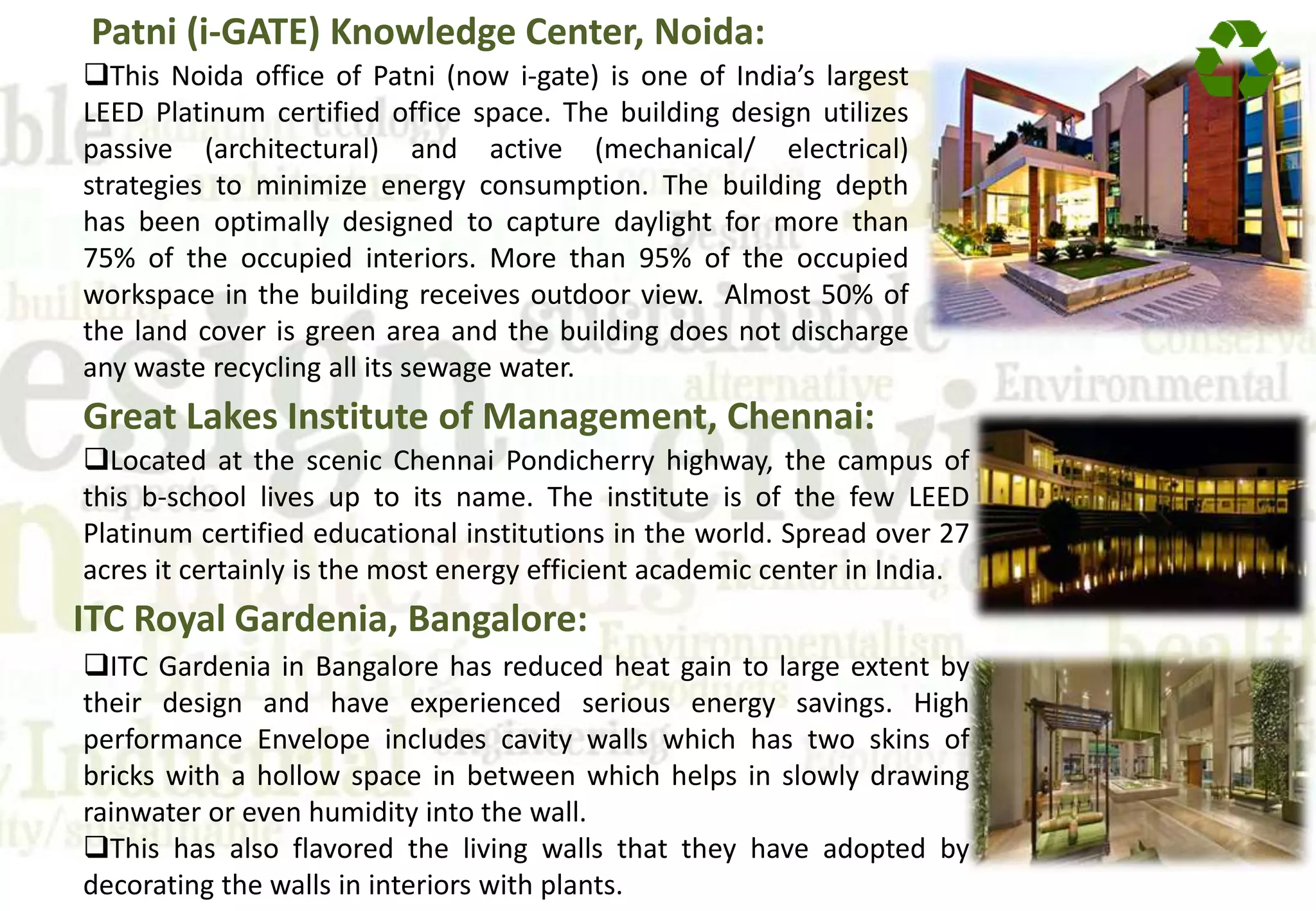 Patni (i-GATE) Knowledge Center, Noida:
This Noida office of Patni (now i-gate) is one of India’s largest
LEED Platinum certified office space. The building design utilizes
passive (architectural) and active (mechanical/ electrical)
strategies to minimize energy consumption. The building depth
has been optimally designed to capture daylight for more than
75% of the occupied interiors. More than 95% of the occupied
workspace in the building receives outdoor view. Almost 50% of
the land cover is green area and the building does not discharge
any waste recycling all its sewage water.
Great Lakes Institute of Management, Chennai:
Located at the scenic Chennai Pondicherry highway, the campus of
this b-school lives up to its name. The institute is of the few LEED
Platinum certified educational institutions in the world. Spread over 27
acres it certainly is the most energy efficient academic center in India.
ITC Royal Gardenia, Bangalore:
ITC Gardenia in Bangalore has reduced heat gain to large extent by
their design and have experienced serious energy savings. High
performance Envelope includes cavity walls which has two skins of
bricks with a hollow space in between which helps in slowly drawing
rainwater or even humidity into the wall.
This has also flavored the living walls that they have adopted by
decorating the walls in interiors with plants.
 