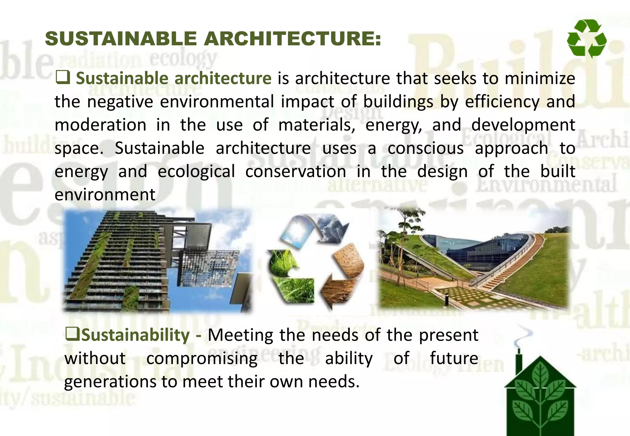 SUSTAINABLE ARCHITECTURE:
 Sustainable architecture is architecture that seeks to minimize
the negative environmental impact of buildings by efficiency and
moderation in the use of materials, energy, and development
space. Sustainable architecture uses a conscious approach to
energy and ecological conservation in the design of the built
environment
Sustainability - Meeting the needs of the present
without compromising the ability of future
generations to meet their own needs.
 