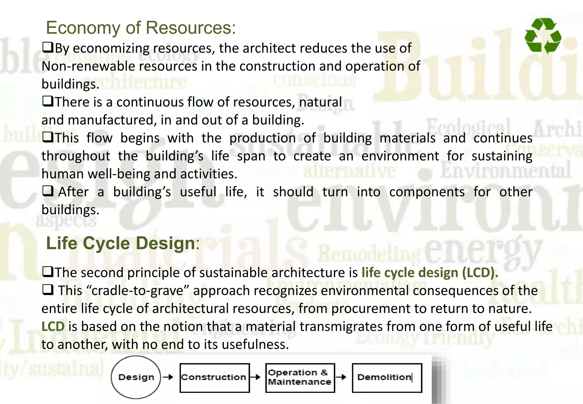 By economizing resources, the architect reduces the use of
Non-renewable resources in the construction and operation of
buildings.
There is a continuous flow of resources, natural
and manufactured, in and out of a building.
This flow begins with the production of building materials and continues
throughout the building’s life span to create an environment for sustaining
human well-being and activities.
 After a building’s useful life, it should turn into components for other
buildings.
Economy of Resources:
The second principle of sustainable architecture is life cycle design (LCD).
 This “cradle-to-grave” approach recognizes environmental consequences of the
entire life cycle of architectural resources, from procurement to return to nature.
LCD is based on the notion that a material transmigrates from one form of useful life
to another, with no end to its usefulness.
Life Cycle Design:
 