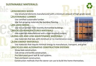 SUSTAINABLE MATERIALS:
ENGINEERED WOOD
Use structural elements manufactured with a minimum amount of high-grade wood.
SUSTAINABLE LUMBER
Use certified sustainable lumber.
Use fast-growing materials like bamboo flooring.
RE-USED WOOD
Use re-cut lumber from recently dismantled buildings.
RECYCLED MANUFACTURED MATERIALS
Use materials manufactured with a high recycled content.
LONG-LIFE AND LOW-MAINTENANCE MATERIALS
Use materials that last, with minimum or no maintenance costs.
LOW-ENERGY MATERIALS
Use materials that require minimal energy to manufacture, transport, and grow.
RECYCLED AND ALTERNATIVE CONSTRUCTION SYSTEMS
Straw-bale construction.
Cob (straw and earth) construction.
Pre-fabricated panel wall & roof systems.
Post and beam construction.
Construction methods that the owner can use to build the home themselves.
 