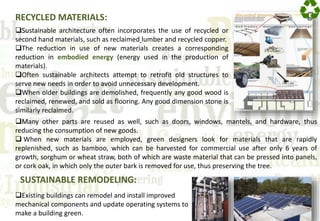 RECYCLED MATERIALS:
Sustainable architecture often incorporates the use of recycled or
second hand materials, such as reclaimed lumber and recycled copper.
The reduction in use of new materials creates a corresponding
reduction in embodied energy (energy used in the production of
materials).
Often sustainable architects attempt to retrofit old structures to
serve new needs in order to avoid unnecessary development.
When older buildings are demolished, frequently any good wood is
reclaimed, renewed, and sold as flooring. Any good dimension stone is
similarly reclaimed.
Existing buildings can remodel and install improved
mechanical components and update operating systems to
make a building green.
Many other parts are reused as well, such as doors, windows, mantels, and hardware, thus
reducing the consumption of new goods.
 When new materials are employed, green designers look for materials that are rapidly
replenished, such as bamboo, which can be harvested for commercial use after only 6 years of
growth, sorghum or wheat straw, both of which are waste material that can be pressed into panels,
or cork oak, in which only the outer bark is removed for use, thus preserving the tree.
SUSTAINABLE REMODELING:
 