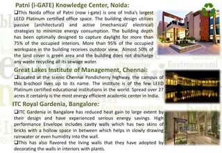 Patni (i-GATE) Knowledge Center, Noida:
This Noida office of Patni (now i-gate) is one of India’s largest
LEED Platinum certified office space. The building design utilizes
passive (architectural) and active (mechanical/ electrical)
strategies to minimize energy consumption. The building depth
has been optimally designed to capture daylight for more than
75% of the occupied interiors. More than 95% of the occupied
workspace in the building receives outdoor view. Almost 50% of
the land cover is green area and the building does not discharge
any waste recycling all its sewage water.
Great Lakes Institute of Management, Chennai:
Located at the scenic Chennai Pondicherry highway, the campus of
this b-school lives up to its name. The institute is of the few LEED
Platinum certified educational institutions in the world. Spread over 27
acres it certainly is the most energy efficient academic center in India.
ITC Royal Gardenia, Bangalore:
ITC Gardenia in Bangalore has reduced heat gain to large extent by
their design and have experienced serious energy savings. High
performance Envelope includes cavity walls which has two skins of
bricks with a hollow space in between which helps in slowly drawing
rainwater or even humidity into the wall.
This has also flavored the living walls that they have adopted by
decorating the walls in interiors with plants.
 