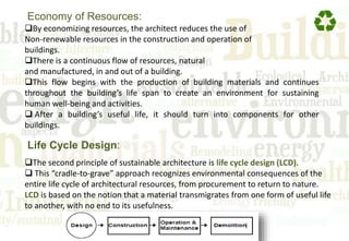 By economizing resources, the architect reduces the use of
Non-renewable resources in the construction and operation of
buildings.
There is a continuous flow of resources, natural
and manufactured, in and out of a building.
This flow begins with the production of building materials and continues
throughout the building’s life span to create an environment for sustaining
human well-being and activities.
 After a building’s useful life, it should turn into components for other
buildings.
Economy of Resources:
The second principle of sustainable architecture is life cycle design (LCD).
 This “cradle-to-grave” approach recognizes environmental consequences of the
entire life cycle of architectural resources, from procurement to return to nature.
LCD is based on the notion that a material transmigrates from one form of useful life
to another, with no end to its usefulness.
Life Cycle Design:
 
