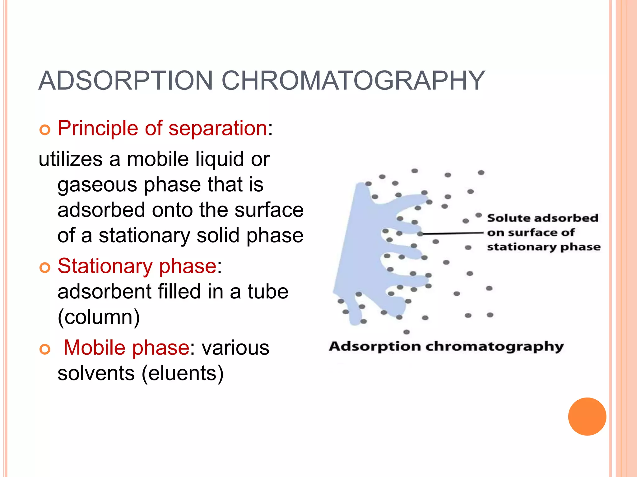 ADSORPTION CHROMATOGRAPHY
 Principle of separation:
utilizes a mobile liquid or
gaseous phase that is
adsorbed onto the surface
of a stationary solid phase
 Stationary phase:
adsorbent filled in a tube
(column)
 Mobile phase: various
solvents (eluents)
11
 